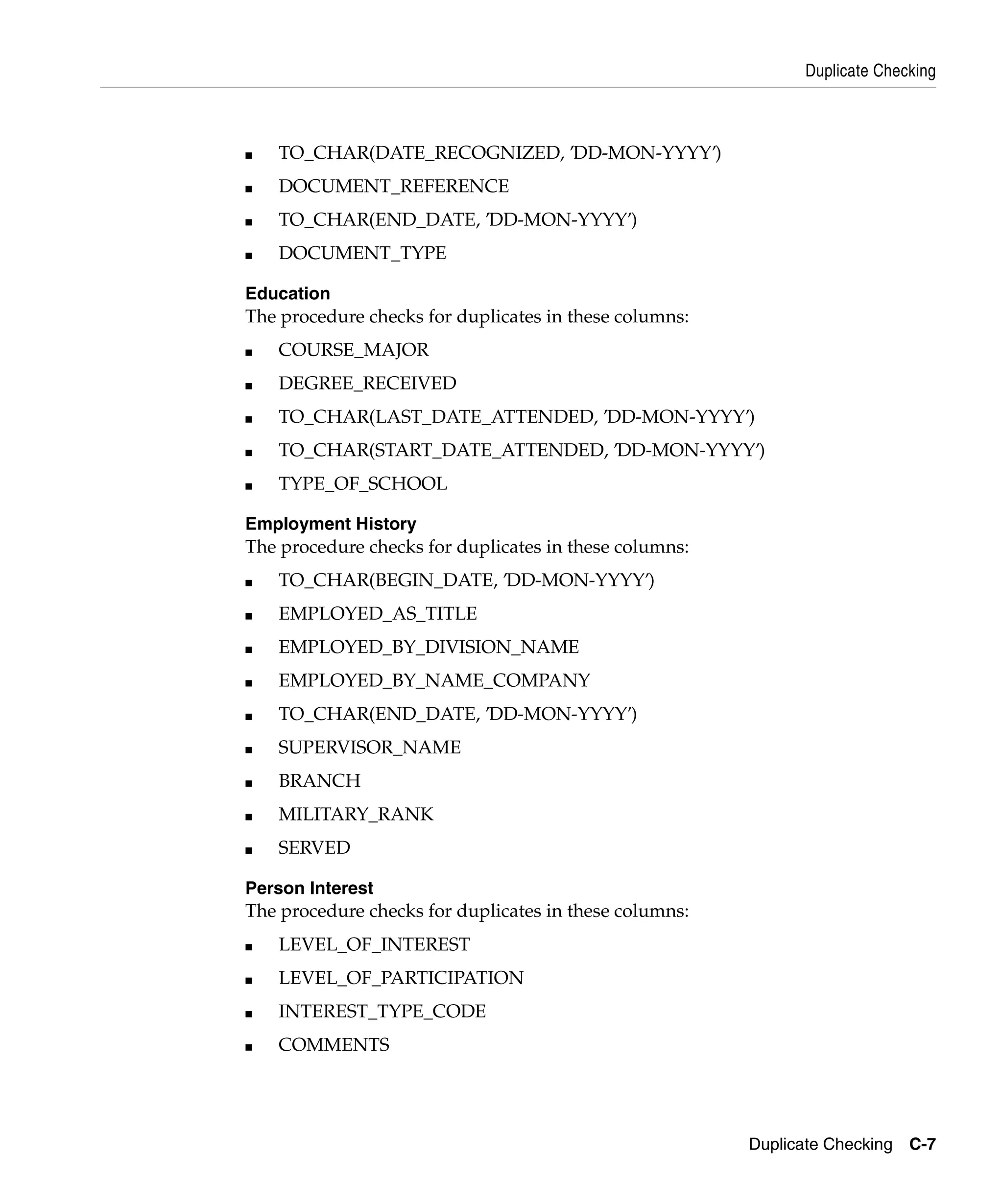 Duplicate Checking



■   TO_CHAR(DATE_RECOGNIZED, ’DD-MON-YYYY’)
■   DOCUMENT_REFERENCE
■   TO_CHAR(END_DATE, ’DD-MON-YYYY’)
■   DOCUMENT_TYPE

Education
The procedure checks for duplicates in these columns:
■   COURSE_MAJOR
■   DEGREE_RECEIVED
■   TO_CHAR(LAST_DATE_ATTENDED, ’DD-MON-YYYY’)
■   TO_CHAR(START_DATE_ATTENDED, ’DD-MON-YYYY’)
■   TYPE_OF_SCHOOL

Employment History
The procedure checks for duplicates in these columns:
■   TO_CHAR(BEGIN_DATE, ’DD-MON-YYYY’)
■   EMPLOYED_AS_TITLE
■   EMPLOYED_BY_DIVISION_NAME
■   EMPLOYED_BY_NAME_COMPANY
■   TO_CHAR(END_DATE, ’DD-MON-YYYY’)
■   SUPERVISOR_NAME
■   BRANCH
■   MILITARY_RANK
■   SERVED

Person Interest
The procedure checks for duplicates in these columns:
■   LEVEL_OF_INTEREST
■   LEVEL_OF_PARTICIPATION
■   INTEREST_TYPE_CODE
■   COMMENTS




                                                        Duplicate Checking C-7
 