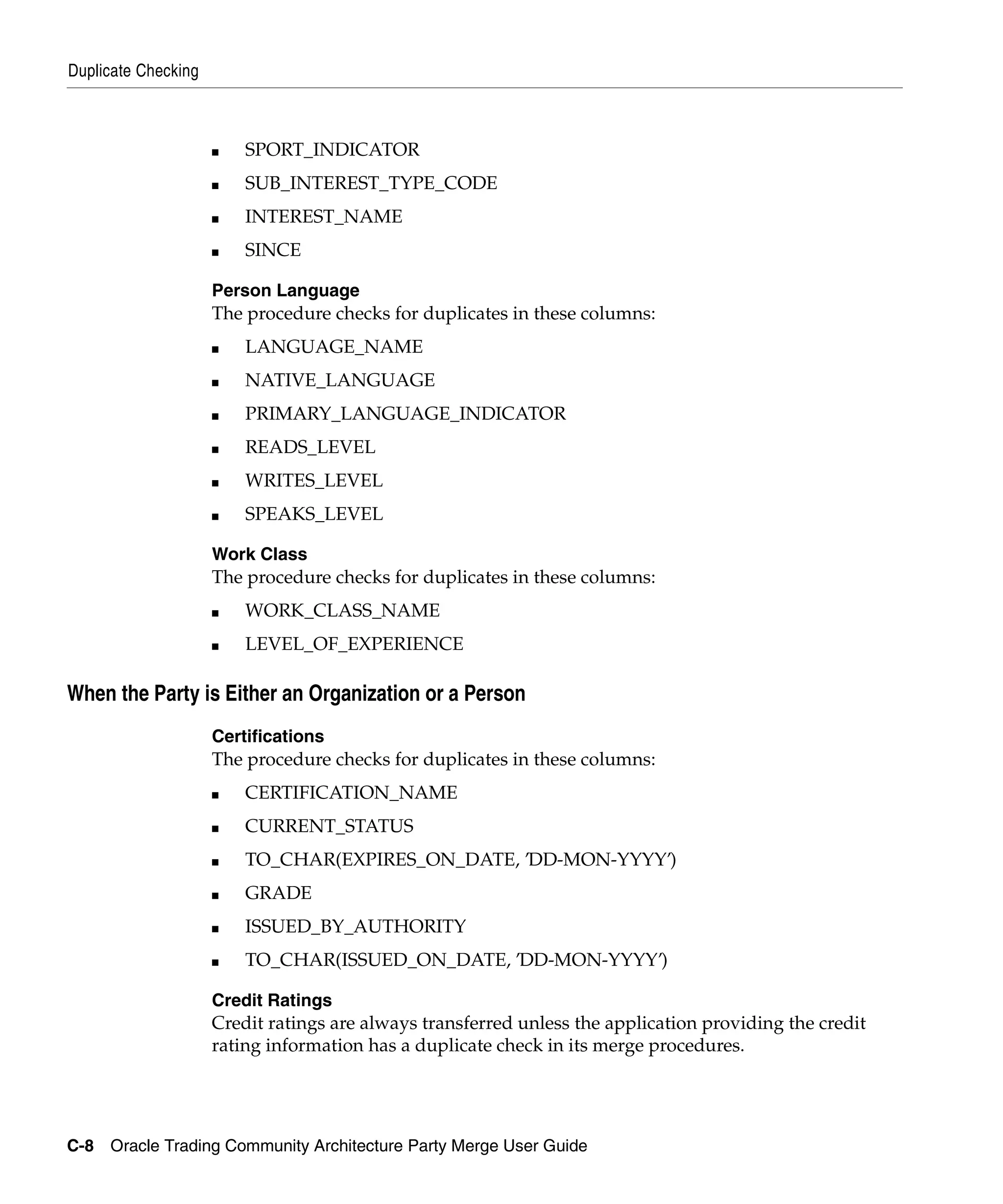 Duplicate Checking



                     ■   SPORT_INDICATOR
                     ■   SUB_INTEREST_TYPE_CODE
                     ■   INTEREST_NAME
                     ■   SINCE

                     Person Language
                     The procedure checks for duplicates in these columns:
                     ■   LANGUAGE_NAME
                     ■   NATIVE_LANGUAGE
                     ■   PRIMARY_LANGUAGE_INDICATOR
                     ■   READS_LEVEL
                     ■   WRITES_LEVEL
                     ■   SPEAKS_LEVEL

                     Work Class
                     The procedure checks for duplicates in these columns:
                     ■   WORK_CLASS_NAME
                     ■   LEVEL_OF_EXPERIENCE

When the Party is Either an Organization or a Person
                     Certifications
                     The procedure checks for duplicates in these columns:
                     ■   CERTIFICATION_NAME
                     ■   CURRENT_STATUS
                     ■   TO_CHAR(EXPIRES_ON_DATE, ’DD-MON-YYYY’)
                     ■   GRADE
                     ■   ISSUED_BY_AUTHORITY
                     ■   TO_CHAR(ISSUED_ON_DATE, ’DD-MON-YYYY’)

                     Credit Ratings
                     Credit ratings are always transferred unless the application providing the credit
                     rating information has a duplicate check in its merge procedures.




C-8 Oracle Trading Community Architecture Party Merge User Guide
 