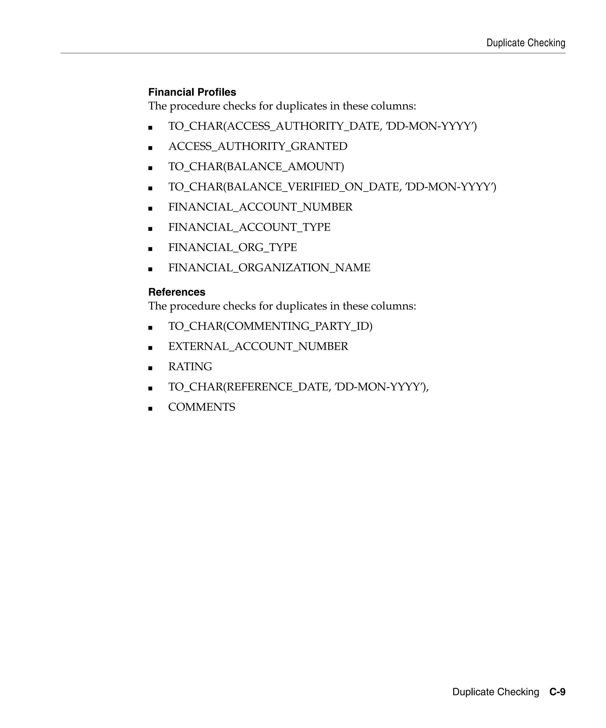 Duplicate Checking



Financial Profiles
The procedure checks for duplicates in these columns:
■   TO_CHAR(ACCESS_AUTHORITY_DATE, ’DD-MON-YYYY’)
■   ACCESS_AUTHORITY_GRANTED
■   TO_CHAR(BALANCE_AMOUNT)
■   TO_CHAR(BALANCE_VERIFIED_ON_DATE, ’DD-MON-YYYY’)
■   FINANCIAL_ACCOUNT_NUMBER
■   FINANCIAL_ACCOUNT_TYPE
■   FINANCIAL_ORG_TYPE
■   FINANCIAL_ORGANIZATION_NAME

References
The procedure checks for duplicates in these columns:
■   TO_CHAR(COMMENTING_PARTY_ID)
■   EXTERNAL_ACCOUNT_NUMBER
■   RATING
■   TO_CHAR(REFERENCE_DATE, ’DD-MON-YYYY’),
■   COMMENTS




                                                        Duplicate Checking C-9
 