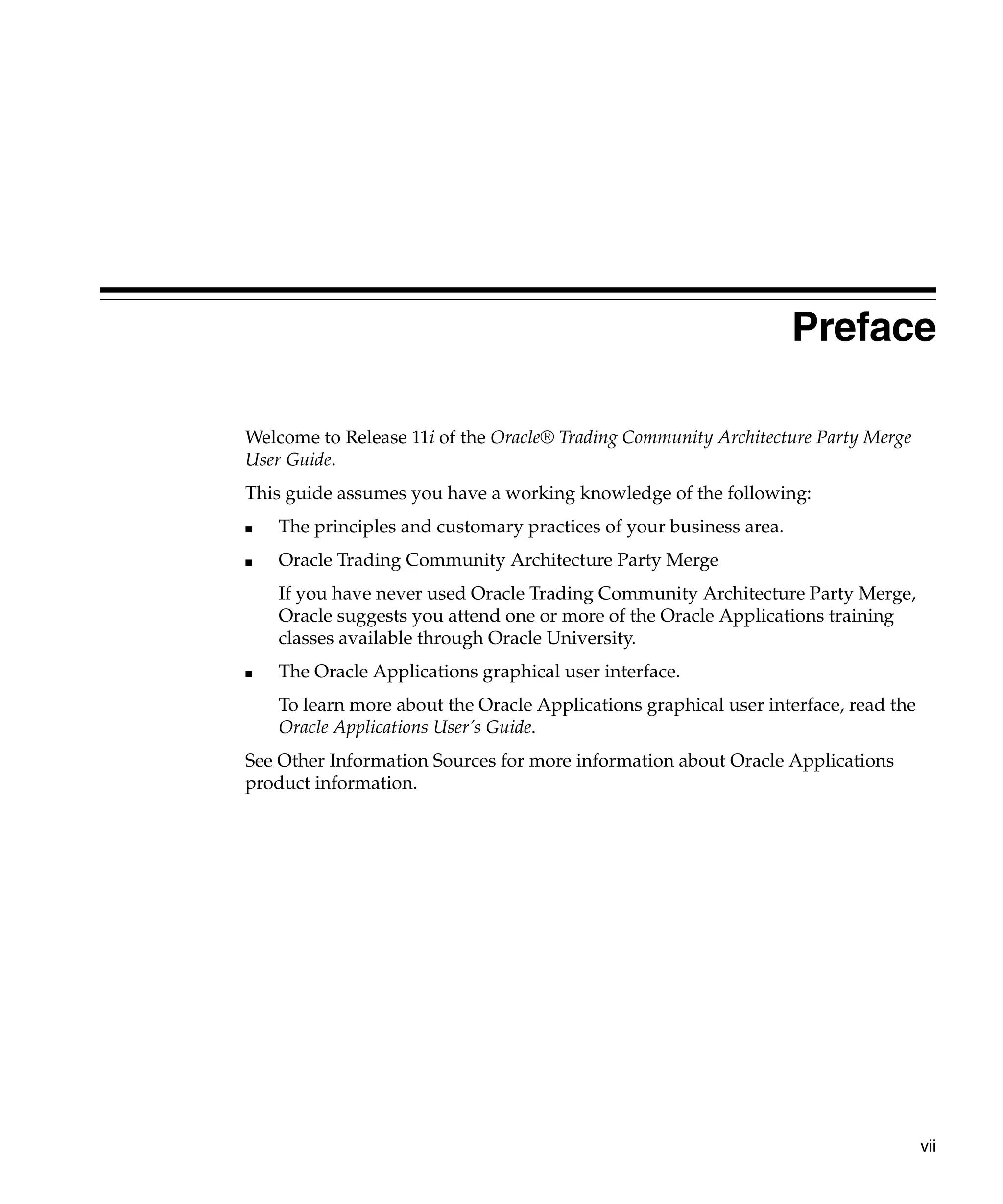 Preface

Welcome to Release 11i of the Oracle® Trading Community Architecture Party Merge
User Guide.
This guide assumes you have a working knowledge of the following:
■   The principles and customary practices of your business area.
■   Oracle Trading Community Architecture Party Merge
    If you have never used Oracle Trading Community Architecture Party Merge,
    Oracle suggests you attend one or more of the Oracle Applications training
    classes available through Oracle University.
■   The Oracle Applications graphical user interface.
    To learn more about the Oracle Applications graphical user interface, read the
    Oracle Applications User’s Guide.
See Other Information Sources for more information about Oracle Applications
product information.




                                                                                     vii
 