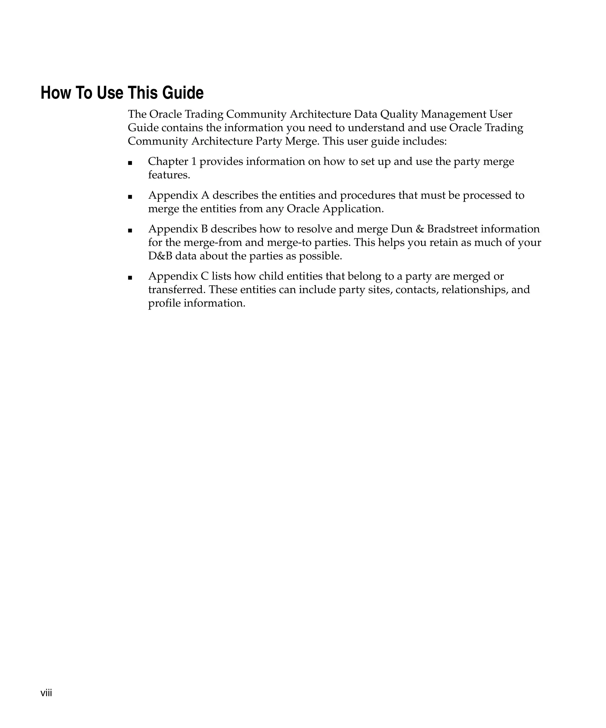 How To Use This Guide
           The Oracle Trading Community Architecture Data Quality Management User
           Guide contains the information you need to understand and use Oracle Trading
           Community Architecture Party Merge. This user guide includes:
           ■   Chapter 1 provides information on how to set up and use the party merge
               features.
           ■   Appendix A describes the entities and procedures that must be processed to
               merge the entities from any Oracle Application.
           ■   Appendix B describes how to resolve and merge Dun & Bradstreet information
               for the merge-from and merge-to parties. This helps you retain as much of your
               D&B data about the parties as possible.
           ■   Appendix C lists how child entities that belong to a party are merged or
               transferred. These entities can include party sites, contacts, relationships, and
               profile information.




viii
 