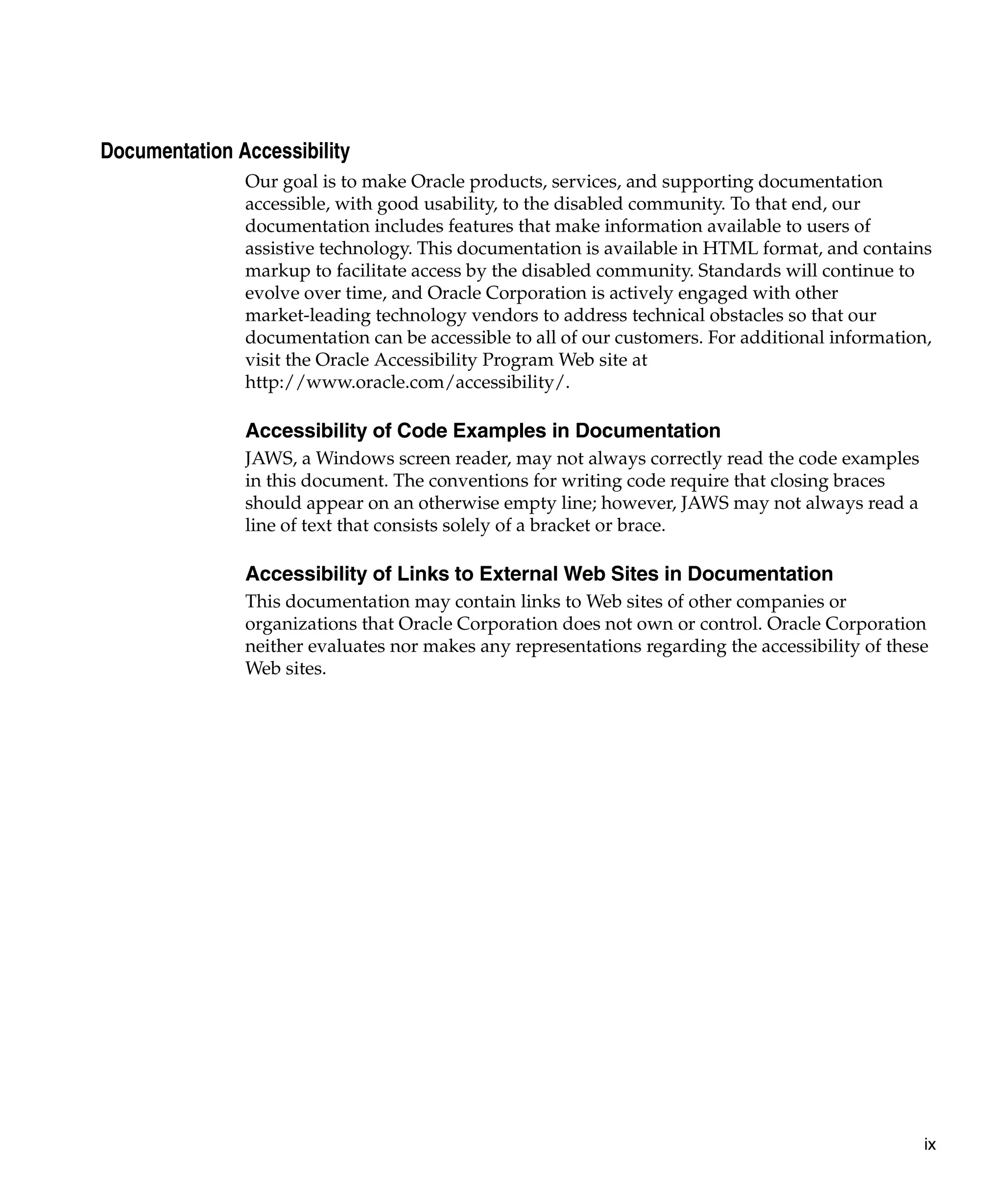 Documentation Accessibility
               Our goal is to make Oracle products, services, and supporting documentation
               accessible, with good usability, to the disabled community. To that end, our
               documentation includes features that make information available to users of
               assistive technology. This documentation is available in HTML format, and contains
               markup to facilitate access by the disabled community. Standards will continue to
               evolve over time, and Oracle Corporation is actively engaged with other
               market-leading technology vendors to address technical obstacles so that our
               documentation can be accessible to all of our customers. For additional information,
               visit the Oracle Accessibility Program Web site at
               http://www.oracle.com/accessibility/.

               Accessibility of Code Examples in Documentation
               JAWS, a Windows screen reader, may not always correctly read the code examples
               in this document. The conventions for writing code require that closing braces
               should appear on an otherwise empty line; however, JAWS may not always read a
               line of text that consists solely of a bracket or brace.

               Accessibility of Links to External Web Sites in Documentation
               This documentation may contain links to Web sites of other companies or
               organizations that Oracle Corporation does not own or control. Oracle Corporation
               neither evaluates nor makes any representations regarding the accessibility of these
               Web sites.




                                                                                                  ix
 