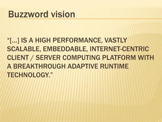 Buzzword vision

“[…] IS A HIGH PERFORMANCE, VASTLY
SCALABLE, EMBEDDABLE, INTERNET-CENTRIC
CLIENT / SERVER COMPUTING PLATFORM WITH
A BREAKTHROUGH ADAPTIVE RUNTIME
TECHNOLOGY.”
 