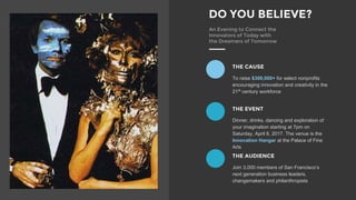 DO YOU BELIEVE?
An Evening to Connect the
Innovators of Today with
the Dreamers of Tomorrow
THE CAUSE
To raise $300,000+ for select nonprofits
encouraging innovation and creativity in the
21st
century workforce
THE EVENT
Dinner, drinks, dancing and exploration of
your imagination starting at 7pm on
Saturday, April 8, 2017. The venue is the
Innovation Hangar at the Palace of Fine
Arts
THE AUDIENCE
Join 3,000 members of San Franciscos
next generation business leaders,
changemakers and philanthropists
 