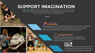 SUPPORT IMAGINATION
If a girl can change her own life, she can change the lives of
girls everywhere. We envision a world in which every girl is
valued and encouraged to be a leader and change maker
Party at the Palace will fund a select group of high-impact non-profits focused
teaching students the creative process and empowering them with the skills
needed to succeed in an ever-changing world
Leading educational non-profit teaching kids the skills needed to succeed in school, their careers and
beyond. We develop project-based learning programs that blend STEM (science, technology,
engineering and mathematics) education with the arts and social entrepreneurship
Changemakers activates a global network of social entrepreneurs,
innovators, business leaders, policy makers and activists to build the
movement for Everyone A Changemaker
 