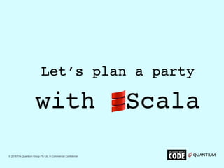 with Scala
Let’s plan a party
© 2018 The Quantium Group Pty Ltd. In Commercial Confidence
 