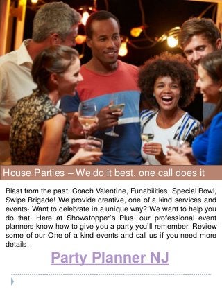Party Planner NJ
House Parties – We do it best, one call does it
all!
Blast from the past, Coach Valentine, Funabilities, Special Bowl,
Swipe Brigade! We provide creative, one of a kind services and
events- Want to celebrate in a unique way? We want to help you
do that. Here at Showstopper’s Plus, our professional event
planners know how to give you a party you’ll remember. Review
some of our One of a kind events and call us if you need more
details.
 