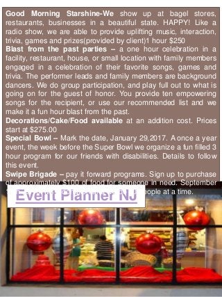 Event Planner NJ
Good Morning Starshine-We show up at bagel stores,
restaurants, businesses in a beautiful state. HAPPY! Like a
radio show, we are able to provide uplifting music, interaction,
trivia, games and prizes(provided by client)1 hour $250
Blast from the past parties – a one hour celebration in a
facility, restaurant, house, or small location with family members
engaged in a celebration of their favorite songs, games and
trivia. The performer leads and family members are background
dancers. We do group participation, and play full out to what is
going on for the guest of honor. You provide ten empowering
songs for the recipient, or use our recommended list and we
make it a fun hour blast from the past.
Decorations/Cake/Food available at an addition cost. Prices
start at $275.00
Special Bowl – Mark the date, January 29,2017. A once a year
event, the week before the Super Bowl we organize a fun filled 3
hour program for our friends with disabilities. Details to follow
this event.
Swipe Brigade – pay it forward programs. Sign up to purchase
of approximately $100 of food for someone in need. September
10th ,2016. It’s a donation and we do 30 people at a time.
 