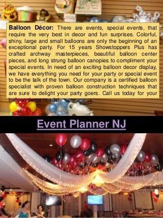 Event Planner NJ
Balloon Décor: There are events, special events, that
require the very best in decor and fun surprises. Colorful,
shiny, large and small balloons are only the beginning of an
exceptional party. For 15 years Showstoppers Plus has
crafted archway masterpieces, beautiful balloon center
pieces, and long strung balloon canopies to compliment your
special events. In need of an exciting balloon decor display,
we have everything you need for your party or special event
to be the talk of the town. Our company is a certified balloon
specialist with proven balloon construction techniques that
are sure to delight your party goers. Call us today for your
balloon decor needs!
 