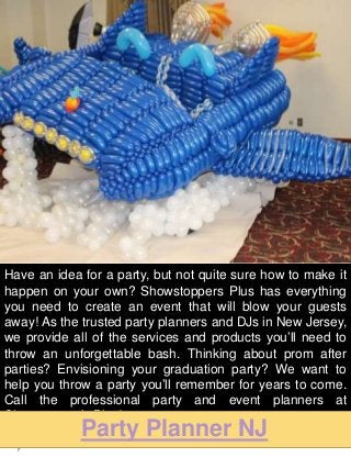 Have an idea for a party, but not quite sure how to make it
happen on your own? Showstoppers Plus has everything
you need to create an event that will blow your guests
away! As the trusted party planners and DJs in New Jersey,
we provide all of the services and products you’ll need to
throw an unforgettable bash. Thinking about prom after
parties? Envisioning your graduation party? We want to
help you throw a party you’ll remember for years to come.
Call the professional party and event planners at
Showstopper’s Plus!
Party Planner NJ
 