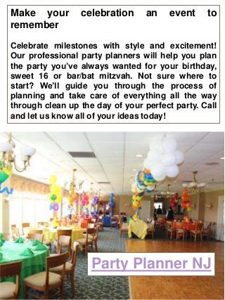 Party Planner NJ
Make your celebration an event to
remember
Celebrate milestones with style and excitement!
Our professional party planners will help you plan
the party you’ve always wanted for your birthday,
sweet 16 or bar/bat mitzvah. Not sure where to
start? We’ll guide you through the process of
planning and take care of everything all the way
through clean up the day of your perfect party. Call
and let us know all of your ideas today!
 