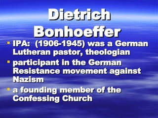 Dietrich Bonhoeffer   IPA:  (1906-1945) was a German Lutheran pastor, theologian  participant in the German Resistance movement against Nazism  a founding member of the Confessing Church  