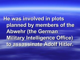 He was involved in plots planned by members of the Abwehr (the German Military Intelligence Office) to assassinate Adolf Hitler.  