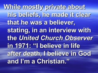 While mostly private about his beliefs, he made it clear that he was a believer, stating, in an interview with the  United Church Observer  in 1971: “I believe in life after death, I believe in God and I’m a Christian.” 