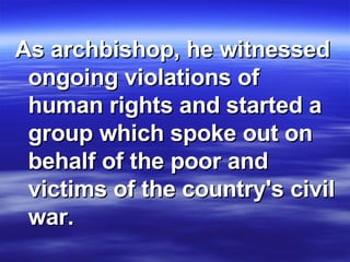As archbishop, he witnessed ongoing violations of human rights and started a group which spoke out on behalf of the poor and victims of the country's civil war. 