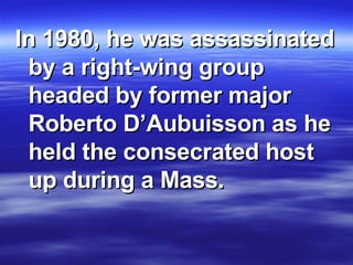 In 1980, he was assassinated by a right-wing group headed by former major Roberto D’Aubuisson as he held the consecrated host up during a Mass.  