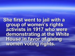 She first went to jail with a group of women’s rights activists in 1917 who were demonstrating at the White House in favor of giving women voting rights.   