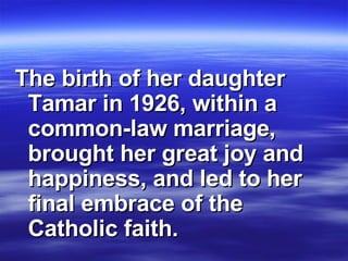 The birth of her daughter Tamar in 1926, within a common-law marriage, brought her great joy and happiness, and led to her final embrace of the Catholic faith.  