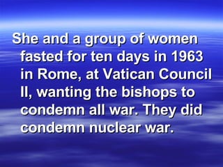 She and a group of women fasted for ten days in 1963 in Rome, at Vatican Council II, wanting the bishops to condemn all war. They did condemn nuclear war.  