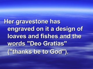 Her gravestone has engraved on it a design of loaves and fishes and the words "Deo Gratias" ("thanks be to God").   