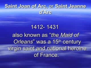 Saint Joan of Arc , or  Saint Jeanne d'Arc 1412- 1431  also known as “ the Maid of Orleans ” was a 15 th  century virgin saint and national heroine of France.  