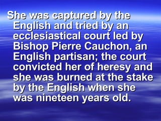 She was captured by the English and tried by an ecclesiastical court led by Bishop Pierre Cauchon, an English partisan; the court convicted her of heresy and she was burned at the stake by the English when she was nineteen years old. 