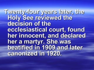 Twenty-four years later, the Holy See reviewed the decision of the ecclesiastical court, found her innocent, and declared her a martyr. She was beatified in 1909 and later canonized in 1920. 
