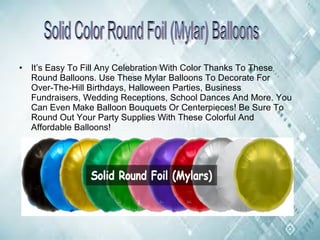 • It’s Easy To Fill Any Celebration With Color Thanks To These
Round Balloons. Use These Mylar Balloons To Decorate For
Over-The-Hill Birthdays, Halloween Parties, Business
Fundraisers, Wedding Receptions, School Dances And More. You
Can Even Make Balloon Bouquets Or Centerpieces! Be Sure To
Round Out Your Party Supplies With These Colorful And
Affordable Balloons!
 