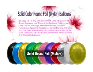 It’s Easy To Fill Any Celebration With Color Thanks To These
Round Balloons. Use These Mylar Balloons To Decorate For
Over-The-Hill Birthdays, Halloween Parties, Business
Fundraisers, Wedding Receptions, School Dances And More.
You Can Even Make Balloon Bouquets Or Centerpieces! Be
Sure To Round Out Your Party Supplies With These Colorful
And Affordable Balloons!
 