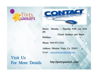 Hours: Monday – Saturday 9:00 a.m. 6:00
pm
Closed Sundays and Major
Holidays
Phone: 949-973-3343
Address: Mission Viejo, Ca. 92691
Visit Us
For More Details http://partyquackers.com/
Email : partyquackers@gmail.com
 