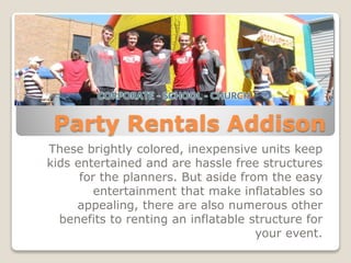 Party Rentals Addison
These brightly colored, inexpensive units keep
kids entertained and are hassle free structures
for the planners. But aside from the easy
entertainment that make inflatables so
appealing, there are also numerous other
benefits to renting an inflatable structure for
your event.
 