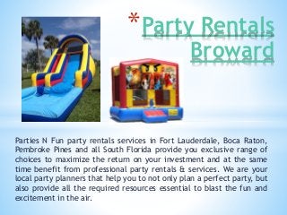 *Party Rentals 
Broward 
Parties N Fun party rentals services in Fort Lauderdale, Boca Raton, 
Pembroke Pines and all South Florida provide you exclusive range of 
choices to maximize the return on your investment and at the same 
time benefit from professional party rentals & services. We are your 
local party planners that help you to not only plan a perfect party, but 
also provide all the required resources essential to blast the fun and 
excitement in the air. 
 