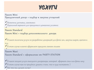 Пакет Mini
Праздничный декор + подбор и закупка угощений
üВозможна доставка, самовывоз
üИдеальный вариант для праздника в домашних условиях
ü
УСЛУГИУСЛУГИ
Пакет Standard
Пакет Mini + подбор дополнительного декора
üВ пакет включена услуга по разработке декораций для фото зон, закупка шаров, цветов и
т.д.
üВ этом случае клиент оформляет праздник своими силами
üДекорации и угощения можно вывезти самостоятельно или заказать доставку
ü
ü
Пакет Maxi
Пакет Standard + оформление от PARTY STATION
üВ пакет входит услуга выездного декоратора, который оформит стол или фото зону
üВ этом случае вам не придётся думать о том, что и куда поставить: )
üВсё это мы сделаем за вас!
 