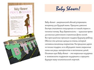 Baby-shower - американский обычай устраивать
вечеринку для будущей мамы. Праздник довольно
быстро становится популярным и в нашей стране и
понятно почему. Ведь беременность – идеальное время
для веселых девичников и памятных фото сессий.
Все приглашённые приносят подарки будущему ребёнку.
Обычно это детская одежда из списка, который
составила виновница торжества. На празднике дарят
не только подарки, но и обсуждают такие сакральные
темы как роды, материнство и воспитание детей.
Основная идея Baby-shower – это моральная поддержка
и возможность подружкам поддержать и зарядить
будущую маму положительной энергией.
Baby Shower!
 