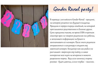В переводе с английского Gender Reveal - праздник,
на котором узнается пол будущего младенца.
Праздник в первую очередь семейный, на который
приглашаются родственники и близкие друзья.
Суть праздника такова, во время УЗИ в третьем
семестре врач не говорит родителям пол ребенка,
а записывает информацию на бумаге и
запечатывает ее в конверт. После этого родители
отправляются к кондитеру и отдают ему
заветный конверт. Кондитер нем как рыба и не
разглашает вверенную ему тайну, и самое
интересное всех ждет на вечеринке в момент
разрезания торта. Ведь если начинка у торта
розовая - будет девочка, а если голубая – мальчик.
Gender Reveal party!
 