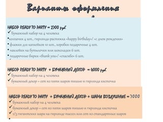 Варианты оформленияВарианты оформления
праздниковпраздников
НАБОРНАБОР READY TO PARTYREADY TO PARTY = 270= 27000 руб.руб.
üБумажный набор на 4 человека
•колпачки 4 шт., гирлянда-растяжка «happy birthday»/ «с днем рождения»
• флажки для капкейков 10 шт., коробки подарочные 4 шт.
• наклейки на бутылочки или шоколадки 6 шт.
• подарочные бирки «thank you»/ «спасибо» 6 шт.
ü
•
НАБОРНАБОР READY TO PARTYREADY TO PARTY ++ БУМАЖНЫЙ ДЕКОР = 4000 руб.БУМАЖНЫЙ ДЕКОР = 4000 руб.
üБумажный набор на 4 человека
üбумажный декор = сет из пяти шаров тишью и гирлянда кисточка
НАБОРНАБОР READY TO PARTYREADY TO PARTY ++ БУМАЖНЫЙ ДЕКОР + ШАРЫ ВОЗДУШНЫЕ =БУМАЖНЫЙ ДЕКОР + ШАРЫ ВОЗДУШНЫЕ = 7000
üБумажный набор на 4 человека
üбумажный декор = сет из пяти шаров тишью и гирлянда кисточка
ü2/3 гигантских шара на гирлянде тассел или сет из стандартных шаров
•
 
