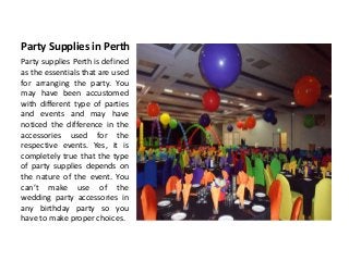 Party Supplies in Perth
Party supplies Perth is defined
as the essentials that are used
for arranging the party. You
may have been accustomed
with different type of parties
and events and may have
noticed the difference in the
accessories used for the
respective events. Yes, it is
completely true that the type
of party supplies depends on
the nature of the event. You
can’t make use of the
wedding party accessories in
any birthday party so you
have to make proper choices.
 