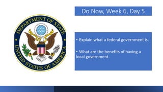 Do Now, Week 6, Day 5
• Explain what a federal government is.
• What are the benefits of having a
local government.
 