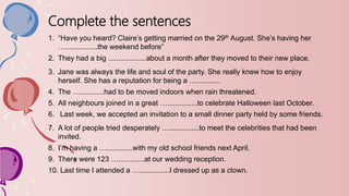 Complete the sentences
1. “Have you heard? Claire’s getting married on the 29th August. She’s having her
…................the weekend before”
2. They had a big ...................about a month after they moved to their new place.
3. Jane was always the life and soul of the party. She really knew how to enjoy
herself. She has a reputation for being a …............
4. The …............had to be moved indoors when rain threatened.
5. All neighbours joined in a great …...............to celebrate Halloween last October.
6. Last week, we accepted an invitation to a small dinner party held by some friends.
7. A lot of people tried desperately …...............to meet the celebrities that had been
invited.
8. I’m having a ….............with my old school friends next April.
9. There were 123 ….............at our wedding reception.
10. Last time I attended a …...............I dressed up as a clown.
 