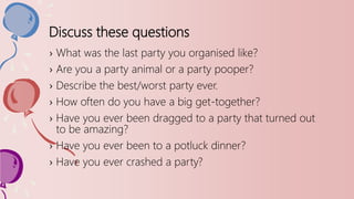 Discuss these questions
› What was the last party you organised like?
› Are you a party animal or a party pooper?
› Describe the best/worst party ever.
› How often do you have a big get-together?
› Have you ever been dragged to a party that turned out
to be amazing?
› Have you ever been to a potluck dinner?
› Have you ever crashed a party?
 