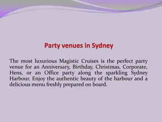 Party venues in Sydney The most luxurious Magistic Cruises is the perfect party venue for an Anniversary, Birthday, Christmas, Corporate, Hens, or an Office party along the sparkling Sydney Harbour. Enjoy the authentic beauty of the harbour and a delicious menu freshly prepared on board.   