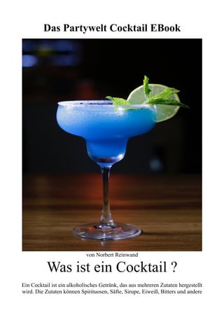 Das Partywelt Cocktail EBook
von Norbert Reinwand
Was ist ein Cocktail ?
Ein Cocktail ist ein alkoholisches Getränk, das aus mehreren Zutaten hergestellt
wird. Die Zutaten können Spirituosen, Säfte, Sirupe, Eiweiß, Bitters und andere
 