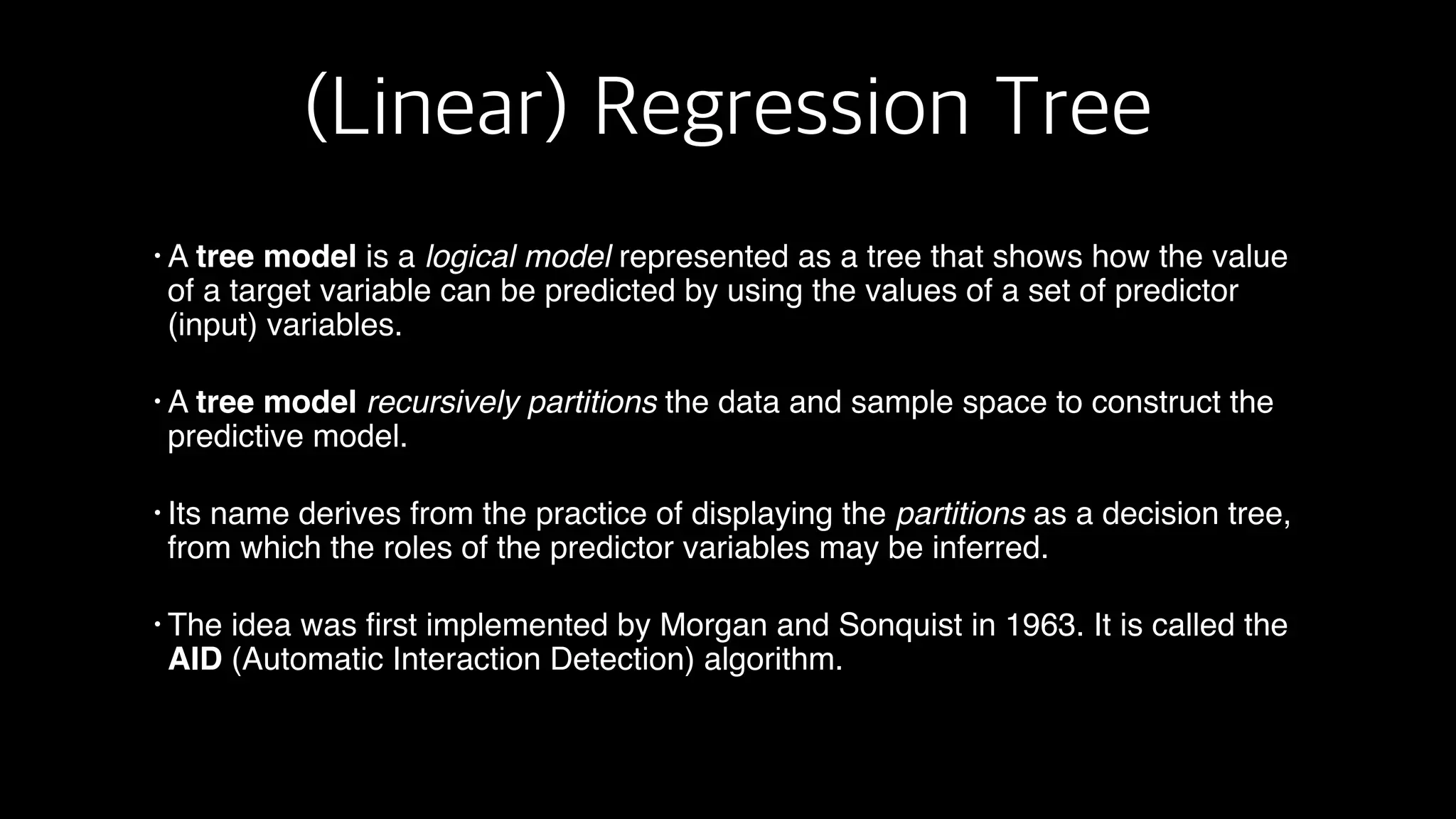 (Linear) Regression Tree
• A tree model is a logical model represented as a tree that shows how the value
of a target variable can be predicted by using the values of a set of predictor
(input) variables.
• A tree model recursively partitions the data and sample space to construct the
predictive model.
• Its name derives from the practice of displaying the partitions as a decision tree,
from which the roles of the predictor variables may be inferred.
• The idea was first implemented by Morgan and Sonquist in 1963. It is called the
AID (Automatic Interaction Detection) algorithm.
 