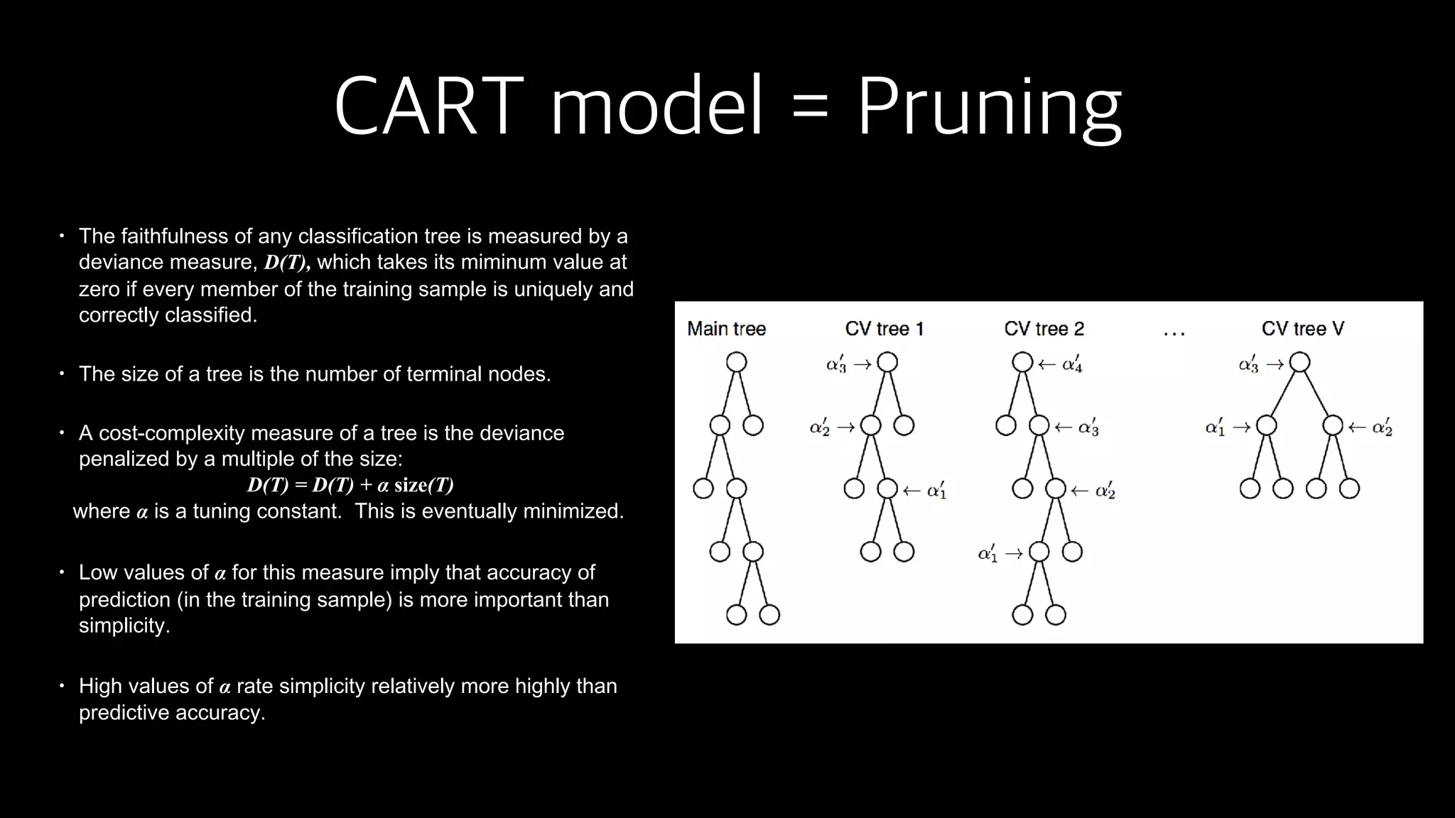 CART model = Pruning
• The faithfulness of any classification tree is measured by a
deviance measure, D(T), which takes its miminum value at
zero if every member of the training sample is uniquely and
correctly classified.
• The size of a tree is the number of terminal nodes.
• A cost-complexity measure of a tree is the deviance
penalized by a multiple of the size:
D(T) = D(T) + α size(T)
where α is a tuning constant. This is eventually minimized.
• Low values of α for this measure imply that accuracy of
prediction (in the training sample) is more important than
simplicity.
• High values of α rate simplicity relatively more highly than
predictive accuracy.
 
