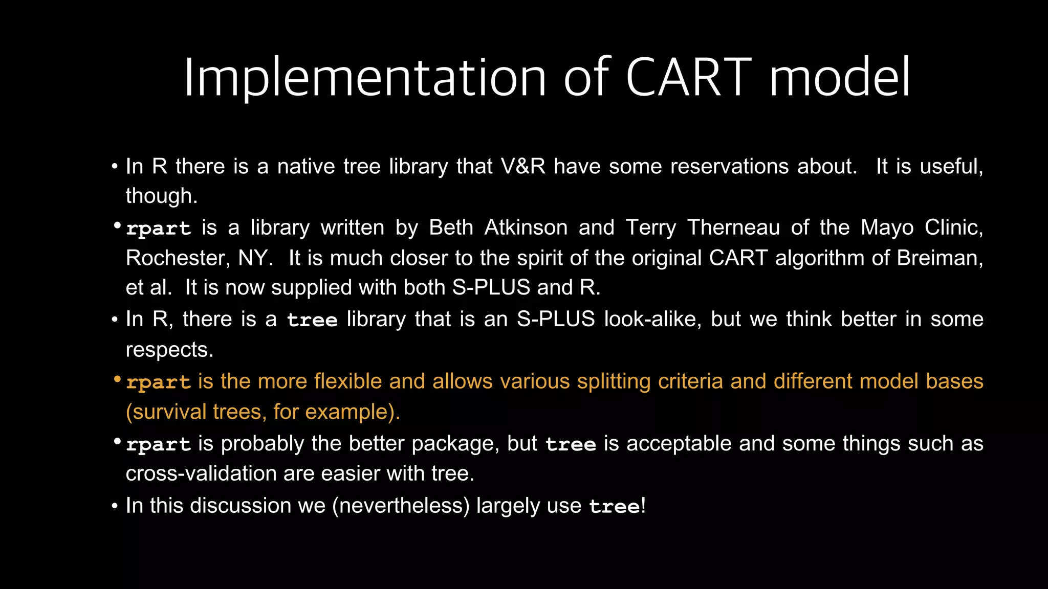 Implementation of CART model
• In R there is a native tree library that V&R have some reservations about. It is useful,
though.
•rpart is a library written by Beth Atkinson and Terry Therneau of the Mayo Clinic,
Rochester, NY. It is much closer to the spirit of the original CART algorithm of Breiman,
et al. It is now supplied with both S-PLUS and R.
• In R, there is a tree library that is an S-PLUS look-alike, but we think better in some
respects.
•rpart is the more flexible and allows various splitting criteria and different model bases
(survival trees, for example).
•rpart is probably the better package, but tree is acceptable and some things such as
cross-validation are easier with tree.
• In this discussion we (nevertheless) largely use tree!
 