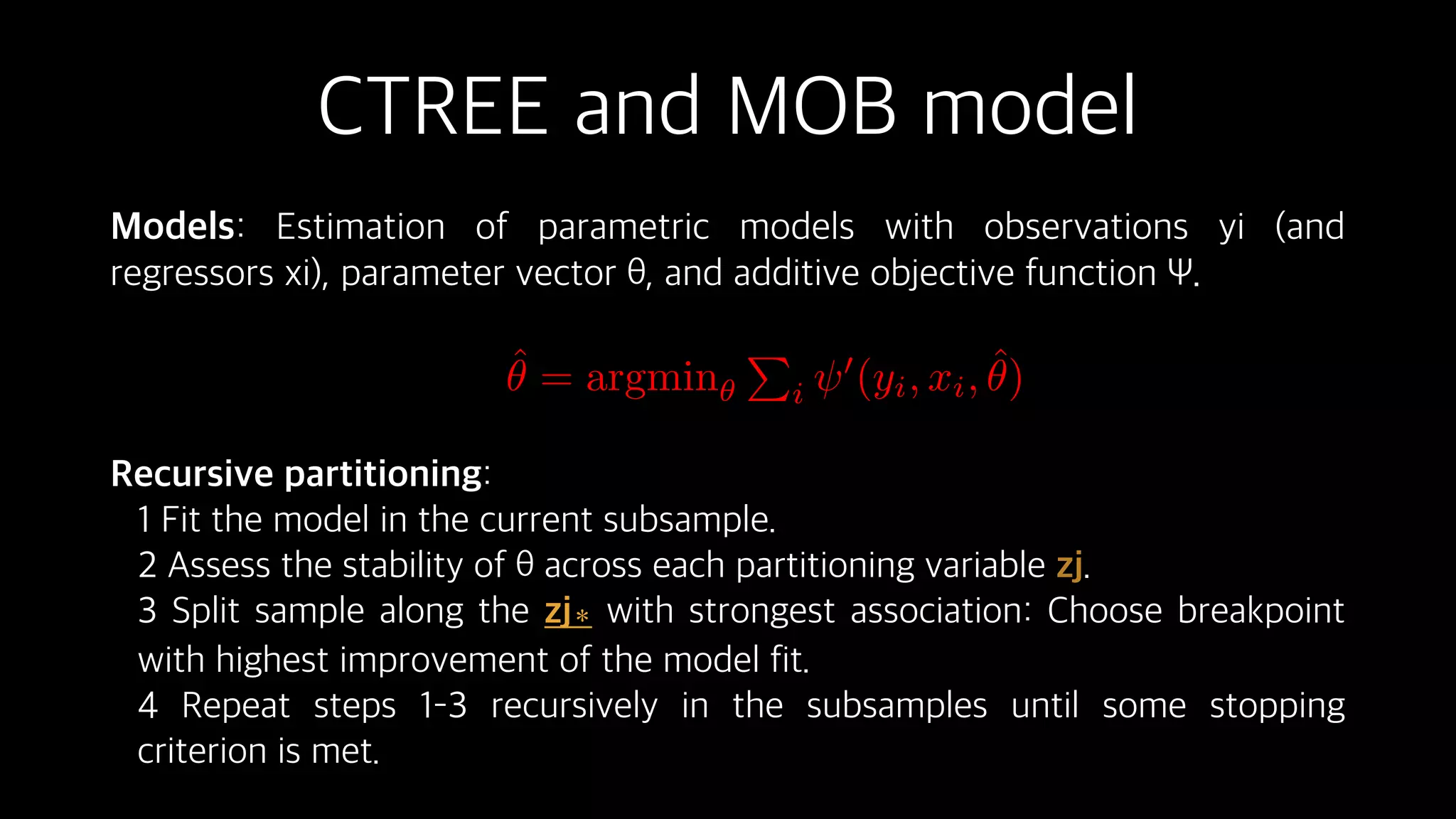 CTREE and MOB model
Models: Estimation of parametric models with observations yi (and
regressors xi), parameter vector θ, and additive objective function Ψ.
Recursive partitioning:
1 Fit the model in the current subsample.
2 Assess the stability of θ across each partitioning variable zj.
3 Split sample along the zj∗ with strongest association: Choose breakpoint
with highest improvement of the model fit.
4 Repeat steps 1–3 recursively in the subsamples until some stopping
criterion is met.
ˆ✓ = argmin✓
P
i
0
(yi, xi, ˆ✓)
 