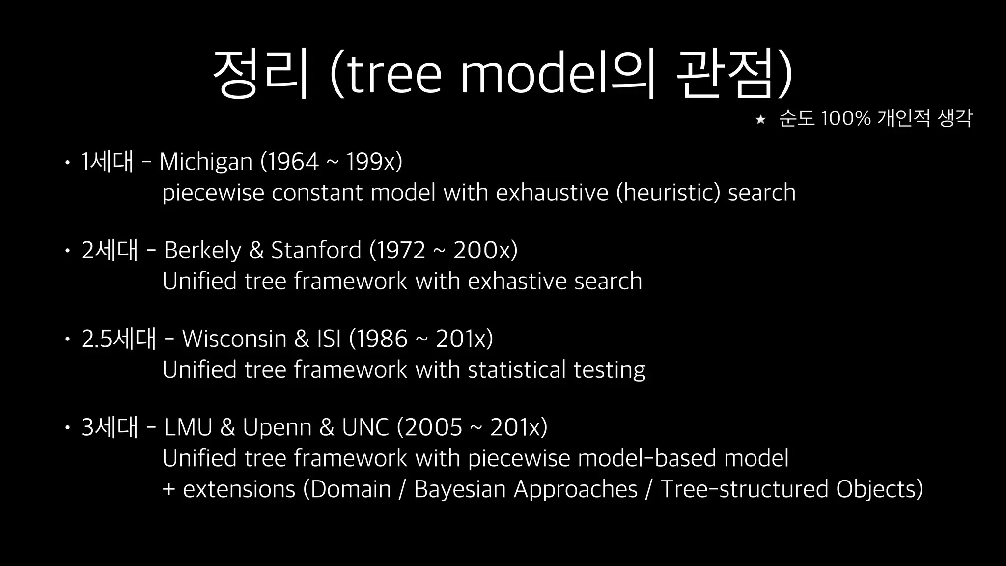 정리 (tree model의 관점)
• 1세대 - Michigan (1964 ~ 199x) 
piecewise constant model with exhaustive (heuristic) search
• 2세대 - Berkely & Stanford (1972 ~ 200x) 
Unified tree framework with exhastive search
• 2.5세대 - Wisconsin & ISI (1986 ~ 201x) 
Unified tree framework with statistical testing
• 3세대 - LMU & Upenn & UNC (2005 ~ 201x) 
Unified tree framework with piecewise model-based model 
+ extensions (Domain / Bayesian Approaches / Tree-structured Objects)
순도 100% 개인적 생각
 