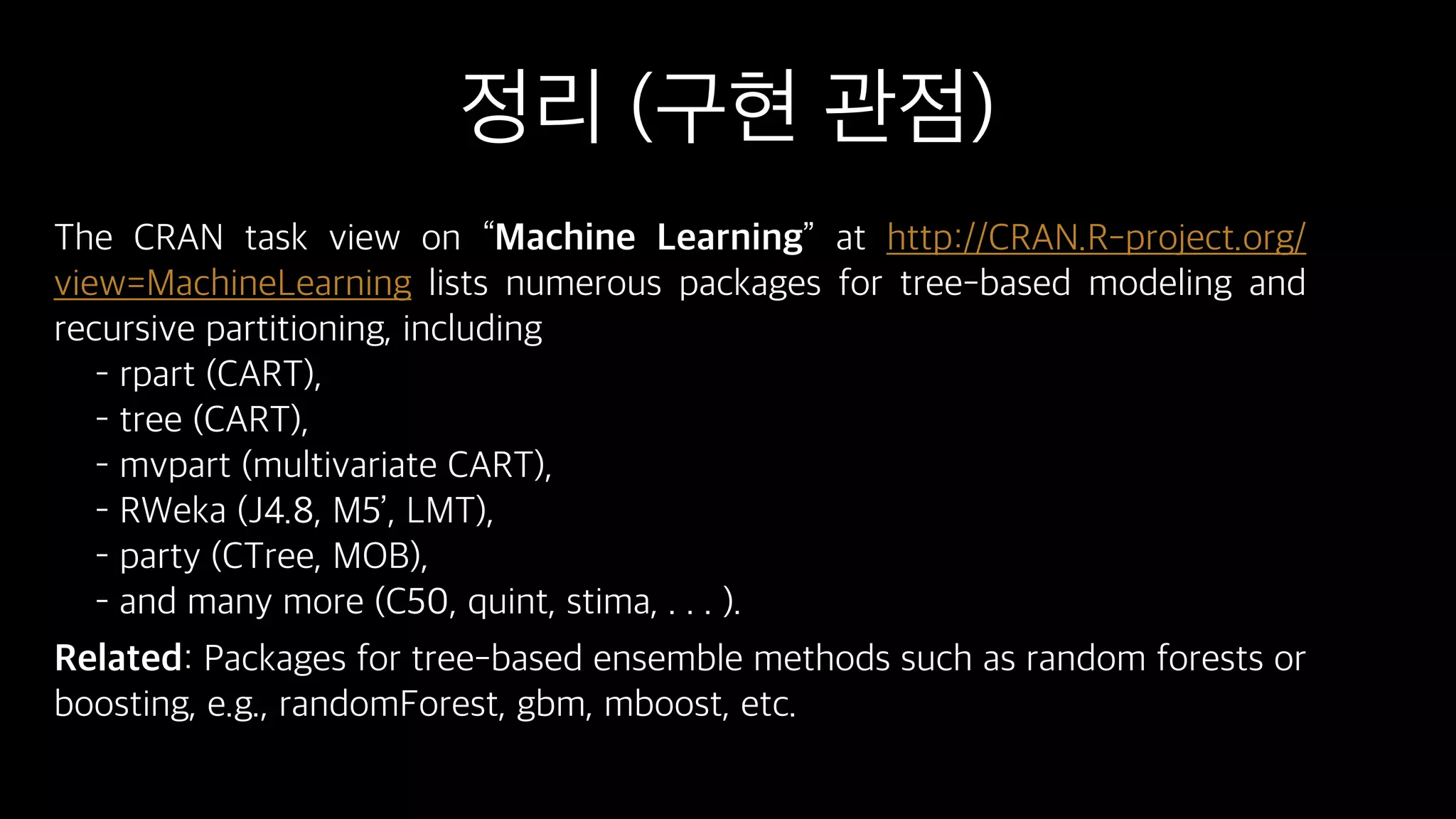 정리 (구현 관점)
The CRAN task view on “Machine Learning” at http://CRAN.R-project.org/
view=MachineLearning lists numerous packages for tree-based modeling and
recursive partitioning, including
– rpart (CART), 
– tree (CART), 
– mvpart (multivariate CART), 
– RWeka (J4.8, M5’, LMT), 
– party (CTree, MOB), 
– and many more (C50, quint, stima, . . . ).
Related: Packages for tree-based ensemble methods such as random forests or
boosting, e.g., randomForest, gbm, mboost, etc.
 