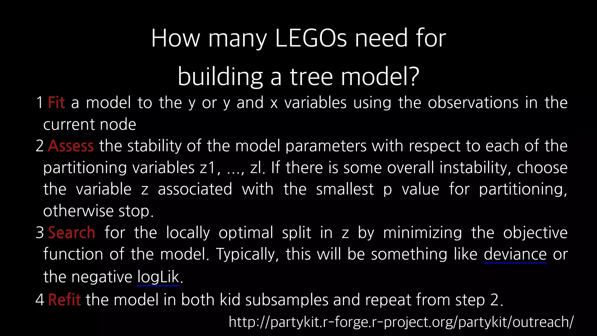 1 Fit a model to the y or y and x variables using the observations in the
current node
2 Assess the stability of the model parameters with respect to each of the
partitioning variables z1, ..., zl. If there is some overall instability, choose
the variable z associated with the smallest p value for partitioning,
otherwise stop.
3 Search for the locally optimal split in z by minimizing the objective
function of the model. Typically, this will be something like deviance or
the negative logLik.
4 Refit the model in both kid subsamples and repeat from step 2.
How many LEGOs need for
building a tree model?
http://partykit.r-forge.r-project.org/partykit/outreach/
 