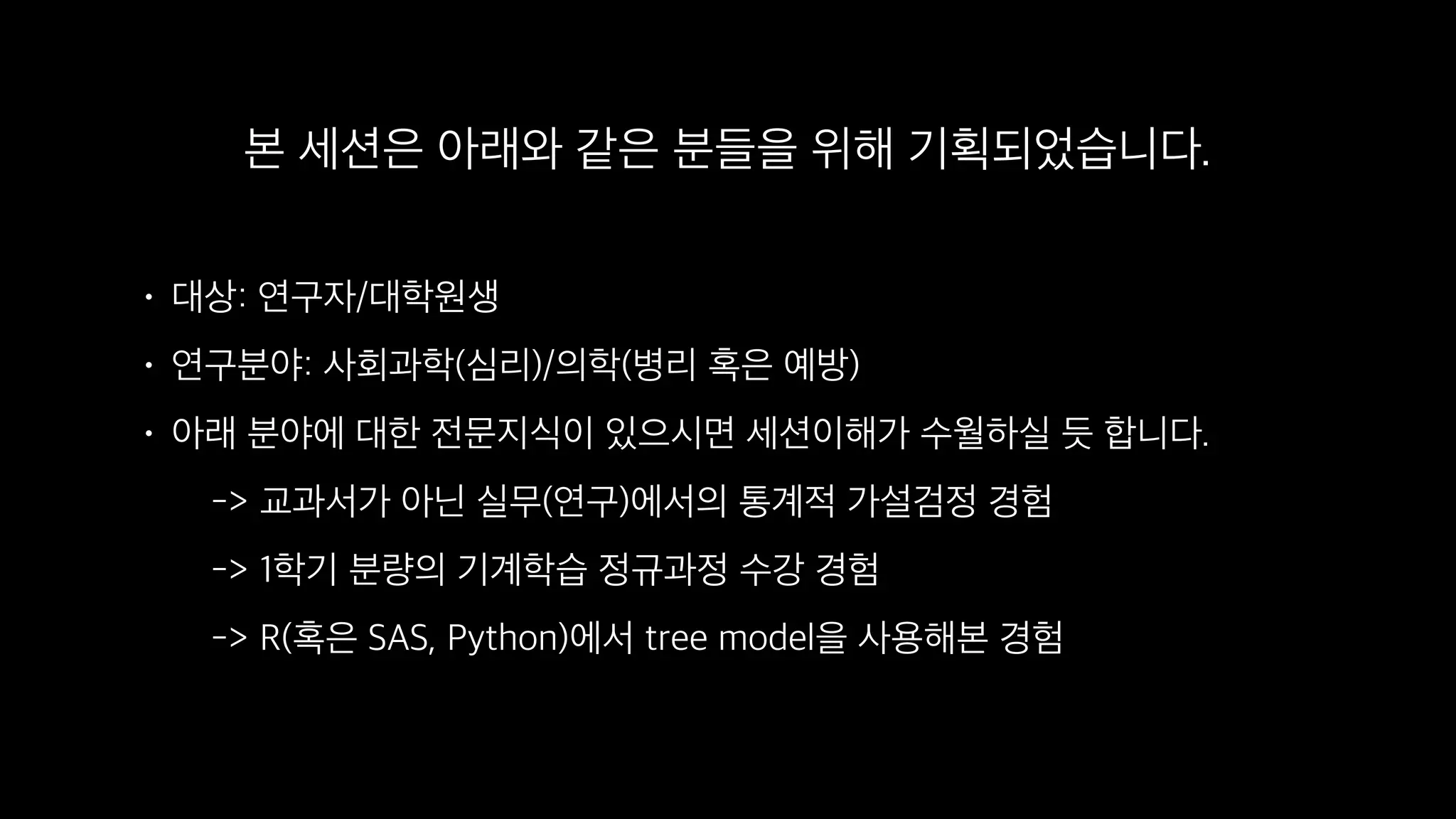 본 세션은 아래와 같은 분들을 위해 기획되었습니다.
• 대상: 연구자/대학원생
• 연구분야: 사회과학(심리)/의학(병리 혹은 예방)
• 아래 분야에 대한 전문지식이 있으시면 세션이해가 수월하실 듯 합니다. 
-> 교과서가 아닌 실무(연구)에서의 통계적 가설검정 경험 
-> 1학기 분량의 기계학습 정규과정 수강 경험 
-> R(혹은 SAS, Python)에서 tree model을 사용해본 경험
 